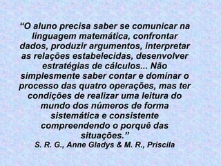 “ O aluno precisa saber se comunicar na linguagem matemática, confrontar dados, produzir argumentos, interpretar as relações estabelecidas, desenvolver estratégias de cálculos... Não simplesmente saber contar e dominar o processo das quatro operações, mas ter condições de realizar uma leitura do mundo dos números de forma sistemática e consistente compreendendo o porquê das situações.” S. R. G., Anne Gladys & M. R., Priscila 