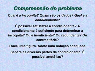 Compreensão do problema Qual é a incógnita? Quais são os dados? Qual é a condicionante? É possível satisfazer a condicionante? A condicionante é suficiente para determinar a incógnita? Ou é insuficiente? Ou redundante? Ou contraditória? Trace uma figura. Adote uma notação adequada. Separe as diversas partes da condicionante. É possível anotá-las? 