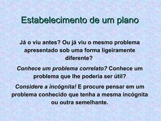 Estabelecimento de um plano Já o viu antes? Ou já viu o mesmo problema apresentado sob uma forma ligeiramente diferente?  Conhece um problema correlato?  Conhece um problema que lhe poderia ser útil? Considere a incógnita!  E procure pensar em um problema conhecido que tenha a mesma incógnita ou outra semelhante. 