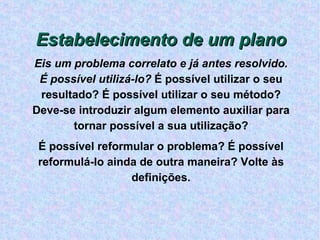 Estabelecimento de um plano Eis um problema correlato e já antes resolvido.   É possível utilizá-lo?  É possível utilizar o seu resultado? É possível utilizar o seu método? Deve-se introduzir algum elemento auxiliar para tornar possível a sua utilização? É possível reformular o problema? É possível reformulá-lo ainda de outra maneira? Volte às definições. 