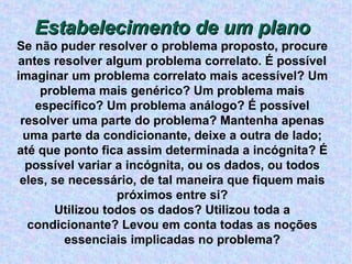 Estabelecimento de um plano Se não puder resolver o problema proposto, procure antes resolver algum problema correlato. É possível imaginar um problema correlato mais acessível? Um problema mais genérico? Um problema mais específico? Um problema análogo? É possível resolver uma parte do problema? Mantenha apenas uma parte da condicionante, deixe a outra de lado; até que ponto fica assim determinada a incógnita? É possível variar a incógnita, ou os dados, ou todos eles, se necessário, de tal maneira que fiquem mais próximos entre si? Utilizou todos os dados? Utilizou toda a condicionante? Levou em conta todas as noções essenciais implicadas no problema? 