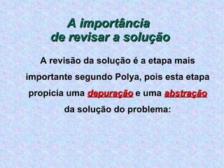 A importância  de revisar a solução A revisão da solução é a etapa mais importante segundo Polya, pois esta etapa propicia uma  depuração  e uma  abstração  da solução do problema: 