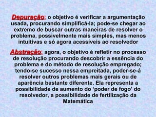 Depuração :  o objetivo é verificar a argumentação usada, procurando simplificá-la; pode-se chegar ao extremo de buscar outras maneiras de resolver o problema, possivelmente mais simples, mas menos intuitivas e só agora acessíveis ao resolvedor Abstração :  agora, o objetivo é refletir no processo de resolução procurando descobrir a essência do problema e do método de resolução empregado; tendo-se sucesso nessa empreitada, poder-se-á resolver outros problemas mais gerais ou de aparência bastante diferente. Ela representa a possibilidade de aumento do ‘poder de fogo’ do resolvedor, a possibilidade de fertilização da Matemática 