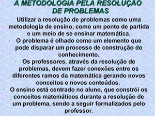 A METODOLOGIA PELA RESOLUÇÃO DE PROBLEMAS Utilizar a resolução de problemas como uma metodologia de ensino, como um ponto de partida e um meio de se ensinar matemática. O problema é olhado como um elemento que pode disparar um processo de construção do conhecimento. Os professores, através da resolução de problemas, devem fazer conexões entre os diferentes ramos da matemática gerando novos conceitos e novos conteúdos.  O ensino está centrado no aluno, que constrói os conceitos matemáticos durante a resolução de um problema, sendo a seguir formalizados pelo professor. 