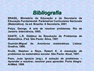 Bibliografia BRASIL, Ministério da Educação e da Secretaria de Educação Fundamental. Parâmetros Curriculares Nacionais (Matemática). 3a ed. Brasília: A Secretaria, 2001  Polya, George. A arte de resolver problemas. Rio de Janeiro: Interciência, 1995. DANTE, L.R. Didática da Resolução de Problemas de Matemática. 2ªed. São Paulo: Ática, 1991  Guzmán,Miguel de.  Aventuras matemáticas.  Lisboa: Gradiva, 1986. Krulik, Stephen e Reys, Robert E.  A resolução de problemas na matemática escolar . São Paulo: Atual, 1997. Pozo, Juan Ignacio (org.).  A solução de problemas – Aprender a resolver, resolver para aprender . Porto Alegre: ArtMed, 1998 . 