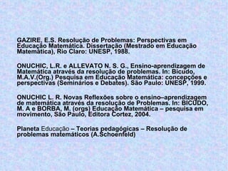 GAZIRE, E.S. Resolução de Problemas: Perspectivas em Educação Matemática.  Dissertação (Mestrado em Educação Matemática), Rio Claro: UNESP, 1988. ONUCHIC, L.R. e ALLEVATO N. S. G., Ensino-aprendizagem de Matemática através da resolução de problemas. In: Bicudo, M.A.V.(Org.) Pesquisa em Educação Matemática: concepções e perspectivas (Seminários e Debates). São Paulo: UNESP, 1999. ONUCHIC L. R. Novas Reflexões sobre o ensino–aprendizagem de matemática através da resolução de Problemas. In: BICUDO, M. A e BORBA, M. (orgs) Educação Matemática – pesquisa em movimento, São Paulo, Editora Cortez, 2004. Planeta  Educação  – Teorias pedagógicas – Resolução de problemas matemáticos (A.Schoenfeld)  http://www.planetaeducacao.com.br 