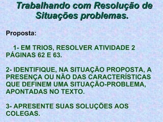Trabalhando com Resolução de Situações problemas.  Proposta: 1- EM TRIOS, RESOLVER ATIVIDADE 2 PÁGINAS 62 E 63. 2- IDENTIFIQUE, NA SITUAÇÃO PROPOSTA, A PRESENÇA OU NÃO DAS CARACTERÍSTICAS QUE DEFINEM UMA SITUAÇÃO-PROBLEMA, APONTADAS NO TEXTO. 3- APRESENTE SUAS SOLUÇÕES AOS COLEGAS. 