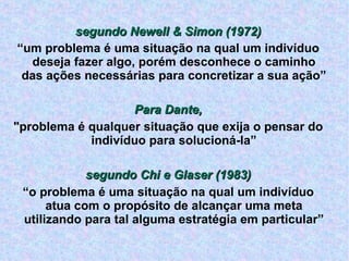 segundo Newell & Simon (1972) ‏ “ um problema é uma situação na qual um indivíduo deseja fazer algo, porém desconhece o caminho das ações necessárias para concretizar a sua ação” Para Dante, "problema é qualquer situação que exija o pensar do indivíduo para solucioná-la” segundo Chi e Glaser (1983) ‏ “ o problema é uma situação na qual um indivíduo atua com o propósito de alcançar uma meta utilizando para tal alguma estratégia em particular” 