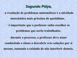 Segundo Pólya, a resolução de problemas matemáticos é a atividade matemática mais próxima do quotidiano.  é importante que o professor saiba escolher os problemas que serão trabalhados. durante o processo, o professor deve atuar  conduzindo o aluno a descobrir a/as soluções por si mesmo, tomando o cuidado de não interferir demais. 