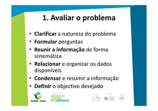 1. Avaliar o problema
• Clarificar a natureza do problema
• Formular perguntas
• Reunir a informação de forma
  sistemática
• Relacionar e organizar os dados
  disponíveis
• Condensar e resumir a informação
• Definir o objectivo desejado
 
