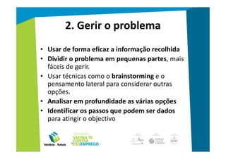 2. Gerir o problema
• Usar de forma eficaz a informação recolhida
• Dividir o problema em pequenas partes, mais
  fáceis de gerir.
• Usar técnicas como o brainstorming e o
  pensamento lateral para considerar outras
  opções.
• Analisar em profundidade as várias opções
• Identificar os passos que podem ser dados
  para atingir o objectivo
 