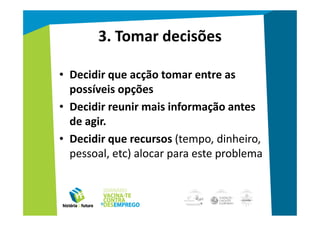 3. Tomar decisões

• Decidir que acção tomar entre as
  possíveis opções
• Decidir reunir mais informação antes
  de agir.
• Decidir que recursos (tempo, dinheiro,
  pessoal, etc) alocar para este problema
 