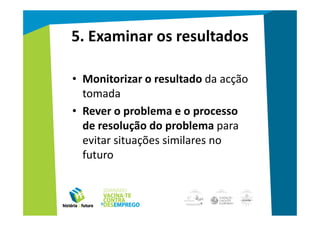 5. Examinar os resultados

• Monitorizar o resultado da acção
  tomada
• Rever o problema e o processo
  de resolução do problema para
  evitar situações similares no
  futuro
 