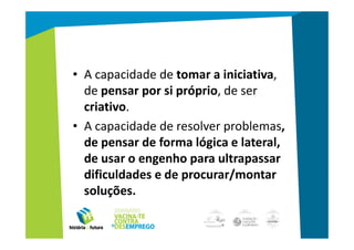 O que procuram os empregadores?
   • A capacidade de tomar a iniciativa,
     de pensar por si próprio, de ser
     criativo.
   • A capacidade de resolver problemas,
     de pensar de forma lógica e lateral,
     de usar o engenho para ultrapassar
     dificuldades e de procurar/montar
     soluções.
 