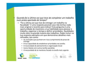 • Quando foi a última vez que teve de completar um trabalho
  num prazo apertado de tempo?
   – “Foi a última vez que tive de entregar um trabalho na
     faculdade”. É uma resposta possível caso não tenhas nada
     mais original e recente para indicar! Esta pergunta é uma
     oportunidade de mostrares a tua habilidade para planear o
     trabalho, organizar o tempo e definir prioridades. Qualidades
     muito úteis na grande maioria dos trabalhos. Podes incluir na
     tua resposta exemplos em que demonstres detalhes mais
     refinados, tais como:
       • As restrições que punham em risco cumprimento do prazo de
         entrega
       • A tua capacidade de estabelecer prioridades nas tarefas
       • A necessidade de planeamento e organização inicial
       • Como lidaste com outras tarefas paralelas
       • A necessidade de te manteres focado na tarefa mais urgente
 