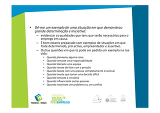 • Dê-me um exemplo de uma situação em que demonstrou
  grande determinação e iniciativa:
   – evidenciar as qualidades que tens que serão necessárias para o
     emprego em causa.
   – É bom estares preparado com exemplos de situações em que
     foste determinado, pró activo, empreendedor e assertivo.
   – Outras questões em que te pode ser pedido um exemplo na tua
     vida:
       •   Quando planeaste alguma coisa
       •   Quando tomaste uma responsabilidade
       •   Quando lideraste uma equipa
       •   Quando tiveste de lidar com a pressão
       •   Quando lidaste com uma pessoa completamente irracional
       •   Quando tiveste que tomar uma decisão difícil
       •   Quando tomaste a iniciativa
       •   Quando influenciaste outras pessoas
       •   Quando resolveste um problema ou um conflito
 