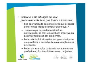 • Descreve uma situação em que
  proactivamente teve que tomar a iniciativa:
   – boa oportunidade para mostrares que és capaz
     de ter novas ideias e começar algo novo. A
   – resposta que deres demonstrará ao
     entrevistador se tens uma atitude proactiva ou
     passiva em relação aos problemas.
   – Podes até incluir situações em que antecipaste
     um problema e encontraste uma solução antes
     dele surgir.
   – Podes dar exemplos da tua vida académica ou
     profissional, dos teus interesses ou projectos.
 