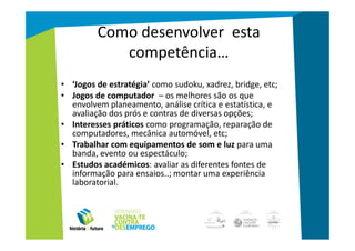 Como desenvolver esta
            competência…
• ‘Jogos de estratégia’ como sudoku, xadrez, bridge, etc;
• Jogos de computador – os melhores são os que
  envolvem planeamento, análise crítica e estatística, e
  avaliação dos prós e contras de diversas opções;
• Interesses práticos como programação, reparação de
  computadores, mecânica automóvel, etc;
• Trabalhar com equipamentos de som e luz para uma
  banda, evento ou espectáculo;
• Estudos académicos: avaliar as diferentes fontes de
  informação para ensaios..; montar uma experiência
  laboratorial.
 