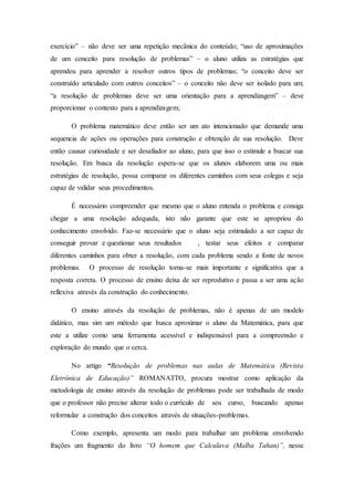 exercício” – não deve ser uma repetição mecânica do conteúdo; “uso de aproximações
de um conceito para resolução de problemas” – o aluno utiliza as estratégias que
aprendeu para aprender a resolver outros tipos de problemas; “o conceito deve ser
construído articulado com outros conceitos” – o conceito não deve ser isolado para um;
“a resolução de problemas deve ser uma orientação para a aprendizagem” – deve
proporcionar o contexto para a aprendizagem;
O problema matemático deve então ser um ato intencionado que demande uma
sequencia de ações ou operações para construção e obtenção de sua resolução. Deve
então causar curiosidade e ser desafiador ao aluno, para que isso o estimule a buscar sua
resolução. Em busca da resolução espera-se que os alunos elaborem uma ou mais
estratégias de resolução, possa comparar os diferentes caminhos com seus colegas e seja
capaz de validar seus procedimentos.
É necessário compreender que mesmo que o aluno entenda o problema e consiga
chegar a uma resolução adequada, isto não garante que este se apropriou do
conhecimento envolvido. Faz-se necessário que o aluno seja estimulado a ser capaz de
conseguir provar e questionar seus resultados , testar seus efeitos e comparar
diferentes caminhos para obter a resolução, com cada problema sendo a fonte de novos
problemas. O processo de resolução torna-se mais importante e significativa que a
resposta correta. O processo de ensino deixa de ser reprodutivo e passa a ser uma ação
reflexiva através da construção do conhecimento.
O ensino através da resolução de problemas, não é apenas de um modelo
didático, mas sim um método que busca aproximar o aluno da Matemática, para que
este a utilize como uma ferramenta acessível e indispensável para a compreensão e
exploração do mundo que o cerca.
No artigo “Resolução de problemas nas aulas de Matemática (Revista
Eletrônica de Educação)” ROMANATTO, procura mostrar como aplicação da
metodologia de ensino através da resolução de problemas pode ser trabalhada de modo
que o professor não precise alterar todo o currículo de seu curso, buscando apenas
reformular a construção dos conceitos através de situações-problemas.
Como exemplo, apresenta um modo para trabalhar um problema envolvendo
frações um fragmento do livro “O homem que Calculava (Malba Tahan)”, nesse
 