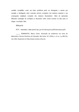 caminho exemplifica como um único problema pode ser abrangente e mostra por
exemplo a interligação entre conceitos prévios (conjuntos dos números naturais) e sua
consequente ampliação (conjunto dos números fracionários). Além de apresentar
diferentes estratégias de resolução (e discussões sobre serem corretas ou não) para se
chegar a resolução final.
Bibliografia
PCN – matemática (http://portal.mec.gov.br/seb/arquivos/pdf/matematica.pdf)
______ ROMANATTO, Mauro Carlos. Resolução de problemas nas aulas de
Matemática. Revista Eletrônica de Educação. São Carlos, SP: UFSCar, v. 6, no. 1, p.299-311,
mai. 2012. Disponível em http://www.reveduc.ufscar.br.
 