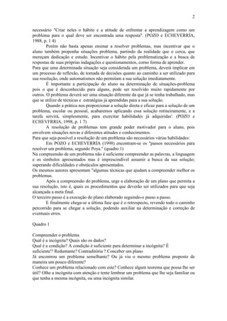 2
necessário "Criar neles o hábito e a atitude de enfrentar a aprendizagem como um
problema para o qual deve ser encontrada uma resposta". (POZO e ECHEVERRÍA,
1988, p. 1 4)
Porém não basta apenas ensinar a resolver problemas, mas incentivar que o
aluno também proponha situações problema, partindo da realidade que o cerca, que
mereçam dedicação e estudo. Incentivar o hábito pela problematização e a busca de
respostas de suas próprias indagações e questionamentos, corno forma de aprender.
Para que uma determinada situação seja considerada um problema, deverá implicar em
um processo de reflexão, de tomada de decisões quanto ao caminho a ser utilizado para
sua resolução, onde automatismos não permitam a sua solução imediatamente.
É importante a participação do aluno na determinação de situações-problema
pois o que é desconhecido para alguns, pode ser resolvido muito rapidamente por
outros. O problema deverá ser uma situação diferente da que já se tenha trabalhado, mas
que se utilize de técnicas e estratégias já aprendidas para a sua solução.
Quando a prática nos proporcionar a solução direta e eficaz para a solução de um
problema, escolar ou pessoal, acabaremos aplicando essa solução rotineiramente, e a
tarefa servirá, simplesmente, para exercitar habilidades já adquiridas'. (POZO e
ECHEVFRRIA, 1998, p. 1 7)
A resolução de problemas tem grande poder motivador para o aluno, pois
envolvem situações novas e diferentes atitudes e conhecimentos.
Para que seja possível a resolução de um problema são necessários várias habilidades:
Em POZO e ECHEVERRÍA (1998) encontram-se os "passos necessários para
resolver um problema, segundo Poya." (quadro 1)
Na compreensão de um problema não é suficiente compreender as palavras, a linguagem
e os símbolos apresentados mas é imprescindível assumir a busca da sua solução;
superando dificuldades e obstáculos apresentados.
Os mesmos autores apresentam "algumas técnicas que ajudam a compreender melhor os
problemas.
Após a compreensão do problema, urge a elaboração de um plano que permita a
sua resolução, isto é, quais os procedimentos que deverão ser utilizados para que seja
alcançada a meta final.
O terceiro passo é a execução do plano elaborado seguindo-o passo a passo.
E finalmente chega-se a última fase que é o retrospecto, revendo todo o caminho
percorrido para se chegar a solução, podendo auxiliar na determinação e correção de
eventuais erros.
Quadro 1
Compreender o problema
Qual é a incógnita? Quais são os dados?
Qual é a condição? A condição é suficiente para determinar a incógnita? É
suficiente'? Reduntante? Contraditória ? Conceber um plano
Já encontrou um problema semelhante? Ou já viu o mesmo problema proposto de
maneira um pouco diferente?
Conhece um problema relacionado com este? Conhece algum teorema que possa lhe ser
útil? Olhe a incógnita com atenção e tente lembrar um problema que lhe seja familiar ou
que tenha a mesma incógnita, ou uma incógnita similar.
 