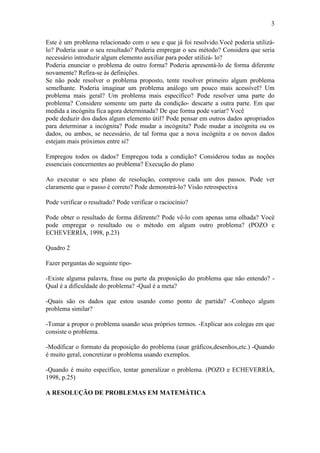 3
Este é um problema relacionado com o seu e que já foi resolvido.Você poderia utilizá-
lo? Poderia usar o seu resultado? Poderia empregar o seu método? Considera que seria
necessário introduzir algum elemento auxiliar para poder utilizá- lo?
Poderia enunciar o problema de outro forma? Poderia apresentá-lo de forma diferente
novamente? Refira-se às definições.
Se não pode resolver o problema proposto, tente resolver primeiro algum problema
semelhante. Poderia imaginar um problema análogo um pouco mais acessível? Um
problema mais geral? Um problema mais específico? Pode resolver uma parte do
problema? Considere somente um parte da condição- descarte a outra parte. Em que
medida a incógnita fica agora determinada? De que forma pode variar? Você
pode deduzir dos dados algum elemento útil? Pode pensar em outros dados apropriados
para determinar a incógnita? Pode mudar a incógnita? Pode mudar a incógnita ou os
dados, ou ambos, se necessário, de tal forma que a nova incógnita e os novos dados
estejam mais próximos entre si?
Empregou todos os dados? Empregou toda a condição? Considerou todas as noções
essenciais concernentes ao problema? Execução do plano
Ao executar o seu plano de resolução, comprove cada um dos passos. Pode ver
claramente que o passo é correto? Pode demonstrá-lo? Visão retrospectiva
Pode verificar o resultado? Pode verificar o raciocínio?
Pode obter o resultado de forma diferente? Pode vê-lo com apenas uma olhada? Você
pode empregar o resultado ou o método em algum outro problema? (POZO e
ECHEVERRÍA, 1998, p.23)
Quadro 2
Fazer perguntas do seguinte tipo-
-Existe alguma palavra, frase ou parte da proposição do problema que não entendo? -
Qual é a dificuldade do problema? -Qual é a meta?
-Quais são os dados que estou usando como ponto de partida? -Conheço algum
problema similar?
-Tomar a propor o problema usando seus próprios termos. -Explicar aos colegas em que
consiste o problema.
-Modificar o formato da proposição do problema (usar gráficos,desenhos,etc.) -Quando
é muito geral, concretizar o problema usando exemplos.
-Quando é muito específico, tentar generalizar o problema. (POZO e ECHEVERRÍA,
1998, p.25)
A RESOLUÇÃO DE PROBLEMAS EM MATEMÁTICA
 