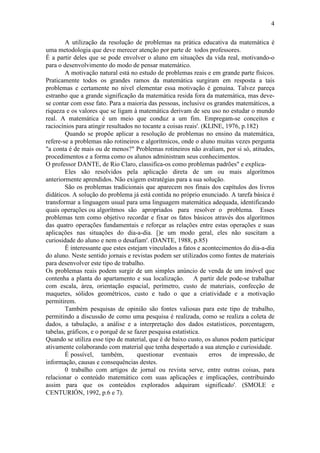 4
A utilização da resolução de problemas na prática educativa da matemática é
uma metodologia que deve merecer atenção por parte de todos professores.
É a partir deles que se pode envolver o aluno em situações da vida real, motivando-o
para o desenvolvimento do modo de pensar matemático.
A motivação natural está no estudo de problemas reais e em grande parte físicos.
Praticamente todos os grandes ramos da matemática surgiram em resposta a tais
problemas e certamente no nível elementar essa motivação é genuína. Talvez pareça
estranho que a grande significação da matemática resida fora da matemática, mas deve-
se contar com esse fato. Para a maioria das pessoas, inclusive os grandes matemáticos, a
riqueza e os valores que se ligam à matemática derivam de seu uso no estudar o mundo
real. A matemática é um meio que conduz a um fim. Empregam-se conceitos e
raciocínios para atingir resultados no tocante a coisas reais'. (KLINE, 1976, p.182)
Quando se propõe aplicar a resolução de problemas no ensino da matemática,
refere-se a problemas não rotineiros e algorítmicos, onde o aluno muitas vezes pergunta
"a conta é de mais ou de menos?" Problemas rotineiros não avaliam, por si só, atitudes,
procedimentos e a forma como os alunos administram seus conhecimentos.
O professor DANTE, de Rio Claro, classifica-os como problemas padrões" e explica-
Eles são resolvidos pela aplicação direta de um ou mais algorítmos
anteriormente aprendidos. Não exigem estratégias para a sua solução.
São os problemas tradicionais que aparecem nos finais dos capítulos dos livros
didáticos. A solução do problema já está contida no próprio enunciado. A tarefa básica é
transformar a linguagem usual para uma linguagem matemática adequada, identificando
quais operações ou algorítmos são apropriados para resolver o problema. Esses
problemas tem como objetivo recordar e fixar os fatos básicos através dos algorítmos
das quatro operações fundamentais e reforçar as relações entre estas operações e suas
aplicações nas situações do dia-a-dia. [)e um modo geral, eles não suscitam a
curiosidade do aluno e nem o desafiam'. (DANTE, 1988, p.85)
É interessante que estes estejam vinculados a fatos e acontecimentos do dia-a-dia
do aluno. Neste sentido jornais e revistas podem ser utilizados como fontes de materiais
para desenvolver este tipo de trabalho.
Os problemas reais podem surgir de um simples anúncio de venda de um imóvel que
contenha a planta do apartamento e sua localização. A partir dele pode-se trabalhar
com escala, área, orientação espacial, perímetro, custo de materiais, confecção de
maquetes, sólidos geométricos, custo e tudo o que a criatividade e a motivação
permitirem.
Também pesquisas de opinião são fontes valiosas para este tipo de trabalho,
permitindo a discussão de como uma pesquisa é realizada, como se realiza a coleta de
dados, a tabulação, a análise e a interpretação dos dados estatísticos, porcentagem,
tabelas, gráficos, e o porquê de se fazer pesquisa estatística.
Quando se utiliza esse tipo de material, que é de baixo custo, os alunos podem participar
ativamente colaborando com material que tenha despertado a sua atenção e curiosidade.
É possível, também, questionar eventuais erros de impressão, de
informação, causas e consequências destes.
0 trabalho com artigos de jornal ou revista serve, entre outras coisas, para
relacionar o conteúdo matemático com suas aplicações e implicações, contribuindo
assim para que os conteúdos explorados adquiram significado'. (SMOLE e
CENTURIÓN, 1992, p.6 e 7).
 