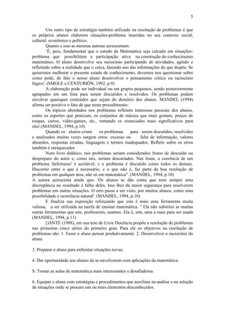 5
Um outro tipo de estratégia também utilizado na resolução de problemas é que
os próprios alunos elaborem situações-problema inseridas no seu contexto social,
cultural, econômico e político.
Quanto a isso as mesmas autoras acrescentam:
‘É, pois, fundamental que o estudo da Matemática seja calcado em situações-
problema que possibilitem a participação ativa na construção do conhecimento
matemático. O aluno desenvolve seu raciocínio participando de atividades, agindo e
refletindo sobre a realidade que o cerca, fazendo uso das informações de que dispõe. Se
quisermos melhorar o presente estado de conhecimento, devemos nos questionar sobre
como pode, de fato o nosso aluno desenvolver o pensamento crítico ou raciocínio
lógico'. (SMOLE e CENTURIÓN, 1992, p.9)
A elaboração pode ser individual ou em grupos pequenos, sendo posteriormente
agrupados em um lista para serem discutidos e resolvidos. Os problemas podem
envolver quaisquer conteúdos que sejam do domínio dos alunos. MANDEL (1994)
afirma ser positivo o fato de que neste procedimento:
Os tópicos abordados nos problemas refletem interesses pessoais dos alunos,
como os esportes que praticam, os conjuntos de música que mais gostam, preços de
roupas, carros, vídeo-games, etc., tornando os enunciados mais significativos para
eles'.(MANDEL, 1994, p.10)
Quando os alunos criam os problemas para serem discutidos, resolvidos
e analisados muitas vezes surgem erros: excesso ou falta de informação, valores
absurdos, respostas erradas, linguagem e termos inadequados. Refletir sobre os erros
também é enriquecedor.
Num livro didático, tais problemas seriam considerados frutos de descuido ou
despreparo do autor e, como tais, seriam descartados. Nas listas, a coerência de um
problema 'defeituoso' é aceitável, e o problema é discutido como todos os demais.
Discernir entre o que é necessário, e o que não é, faz parte da boa resolução de
problemas em qualquer área, não só em matemática". (MANDEL, 1994, p.10)
A autora acrescenta ainda que- 'Os alunos se dão conta que nem sempre uma
discrepância no resultado é falha deles. Isso lhes dá maior segurança para resolverem
problemas em outras situações. O erro passa a ser visto, por muitos alunos, como uma
possibilidade e ocorrência natural'. (MANDEL, 1994, p.10)
E finaliza sua exposição reforçando que esta é mais uma ferramenta muita
valiosa, a ser utilizada na tarefa de ensinar matemática. " Ela não substitui as muitas
outras ferramentas que nós, professores, usamos. Ela é, sim, uma a mais para ser usada
(MANDEL, 1994, p.11)
[)ANTE (1988), em sua tese de Livre Docência propõe a resolução de problemas
nas primeiras cinco séries do primeiro grau. Para ele os objetivos na resolução de
problemas são: 1. Fazer o aluno pensar produtivamente. 2. Desenvolver o raciocínio do
aluno.
3. Preparar o aluno para enfrentar situações novas.
4. Dar oportunidade aos alunos de se envolverem com aplicações da matemática.
S. Tornar as aulas de matemática mais interessantes e desafiadoras.
6. Equipar o aluna com estratégias e procedimentos que auxiliam na análise e na solução
de situações onde se procura um ou mais elementos desconhecidos.
 