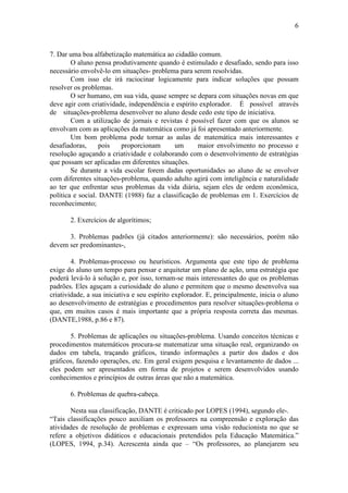 6
7. Dar uma boa alfabetização matemática ao cidadão comum.
O aluno pensa produtivamente quando é estimulado e desafiado, sendo para isso
necessário envolvê-lo em situações- problema para serem resolvidas.
Com isso ele irá raciocinar logicamente para indicar soluções que possam
resolver os problemas.
O ser humano, em sua vida, quase sempre se depara com situações novas em que
deve agir com criatividade, independência e espírito explorador. É possível através
de situações-problema desenvolver no aluno desde cedo este tipo de iniciativa.
Com a utilização de jornais e revistas é possível fazer com que os alunos se
envolvam com as aplicações da matemática como já foi apresentado anteriormente.
Um bom problema pode tornar as aulas de matemática mais interessantes e
desafiadoras, pois proporcionam um maior envolvimento no processo e
resolução aguçando a criatividade e colaborando com o desenvolvimento de estratégias
que possam ser aplicadas em diferentes situações.
Se durante a vida escolar forem dadas oportunidades ao aluno de se envolver
com diferentes situações-problema, quando adulto agirá com inteligência e naturalidade
ao ter que enfrentar seus problemas da vida diária, sejam eles de ordem econômica,
política e social. DANTE (1988) faz a classificação de problemas em 1. Exercícios de
reconhecimento;
2. Exercícios de algorítimos;
3. Problemas padrões (já citados anteriormente): são necessários, porém não
devem ser predominantes-,
4. Problemas-processo ou heurísticos. Argumenta que este tipo de problema
exige do aluno um tempo para pensar e arquitetar um plano de ação, uma estratégia que
poderá levá-lo à solução e, por isso, tornam-se mais interessantes do que os problemas
padrões. Eles aguçam a curiosidade do aluno e permitem que o mesmo desenvolva sua
criatividade, a sua iniciativa e seu espírito explorador. E, principalmente, inicia o aluno
ao desenvolvimento de estratégias e procedimentos para resolver situações-problema o
que, em muitos casos é mais importante que a própria resposta correta das mesmas.
(DANTE,1988, p.86 e 87).
5. Problemas de aplicações ou situações-problema. Usando conceitos técnicas e
procedimentos matemáticos procura-se matematizar uma situação real, organizando os
dados em tabela, traçando gráficos, tirando informações a partir dos dados e dos
gráficos, fazendo operações, etc. Em geral exigem pesquisa e levantamento de dados ...
eles podem ser apresentados em forma de projetos e serem desenvolvidos usando
conhecimentos e princípios de outras áreas que não a matemática.
6. Problemas de quebra-cabeça.
Nesta sua classificação, DANTE é criticado por LOPES (1994), segundo ele-.
“Tais classificações pouco auxiliam os professores na compreensão e exploração das
atividades de resolução de problemas e expressam uma visão reducionista no que se
refere a objetivos didáticos e educacionais pretendidos pela Educação Matemática.”
(LOPES, 1994, p.34). Acrescenta ainda que – “Os professores, ao planejarem seu
 