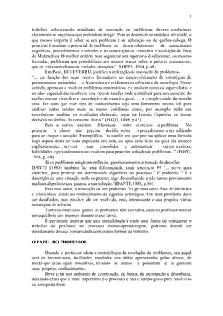 7
trabalho, selecionando atividades de resolução de problemas, devem estabelecer
claramente os objetivos que pretendem atingir. Para se desenvolver uma boa atividade, o
que menos importa é saber se um problema é de aplicação ou de quebra-cabeça. O
principal é analisar o potencial do problema no desenvolvimento de capacidades
cognitivas, procedimentos e atitudes e na construção de conceitos e aquisição de fatos
da Matemática. O melhor critério para organizar um repertório é selecionar, ou mesmo
formular, problemas que possibilitem aos alunos pensar sobre o próprio pensamento,
que os coloquem diante de variadas situações.” (LOPES, 1994, p.40)
Em Pozo, ECHEVERRÍA justifica a utilização de resolução de problemas-.
“... em função dos seus valores formadores do desenvolvimento de estratégias de
pensamento e raciocínio. ... a Matemática é o idioma das ciências e da tecnologia. Nesse
sentido, aprender a resolver problemas matemáticos e a analisar como os especialistas e
os não- especialistas resolvem esse tipo de tarefas pode contribuir para um aumento do
conhecimento científico e tecnológico de maneira geral. ... a complexidade do mundo
atual faz com que esse tipo de conhecimento seja uma ferramenta muito útil para
analisar certas tarefas mais ou menos cotidianas como, por exemplo pedir um
empréstimo, analisar os resultados eleitorais, jogar na Loteria Esportiva ou tomar
decisões no âmbito do consumo diário.” (POZO, 1998, p.45)
Para a autora existem diferenças entre exercício e problema. No
primeiro o aluno não precisa decidir sobre o procedimento a ser utilizado
para se chegar à solução. Exemplifica- “as tarefas em que precisa aplicar uma fórmula
logo depois desta ter sido explicada em aula, ou após uma lição na qual ela aparece
explicitamente... servem para consolidar e automatizar certas técnicas,
habilidades e procedimentos necessários para posterior solução de problemas...” (POZC,
1998, p. 48)
Já os problemas exigiriam reflexão, questionamentos e tomada de decisões.
DANTE (1988) também faz esta diferenciação onde exercício 99 “... serve para
exercitar, para praticar um determinado algorítmo ou processo." E problema " é a
descrição de uma situação onde se procura algo desconhecido e não temos previamente
nenhum algorítmo que garanta a sua solução."(DANTE,1988, p.86)
Para este autor, a resolução de um problema "exige uma certa dose de iniciativa
e criatividade aliada ao conhecimento de algumas estratégias."Um bom problema deve
ser desafiador, mas possível de ser resolvido, real, interessante e que propicie várias
estratégias de solução.
Tanto os exercícios quanto os problemas têm seu valor, cabe ao professor manter
um equilíbrio dos mesmos durante o ano letivo.
É pertinente lembrar que esta metodologia é mais uma forma de enriquecer o
trabalho do professor no processo ensino-aprendizagem, portanto deverá ser
devidamente dosada e intercalada com outras formas de trabalho.
O PAPEL DO PROFESSOR
Quando o professor adota a metodologia da resolução de problemas, seu papel
será de incentivador, facilitador, mediador das idéias apresentadas pelos alunos, de
modo que estas sejam produtivas, levando os alunos a pensarem e a gerarem
seus próprios conhecimentos.
Deve criar um ambiente de cooperação, de busca, de exploração e descoberta,
deixando claro que o mais importante é o processo e não o tempo gasto para resolvê-lo
ou a resposta final.
 