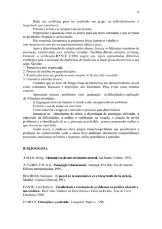 8
Dado um problema para ser resolvido em grupo ou individualmente, é
importante que o professor:
Permita a leitura e a compreensão do mesmo;
Proporcione a discussão entre os alunos para que todos entendam o que se busca
no problema- Propicie a verbalização;
Não responda diretamente as perguntas feitas durante o trabalho e
sim incentive-os com novos questionamentos, idéias e dicas;
Após a determinação da solução pelos alunos, discuta os diferentes caminhos de
resolução, incentivando para soluções variadas- Também discuta soluções errôneas;
Estimule a verificação.DANTE (1988) sugere que sejam apresentadas diferentes
estratégias para a resolução de problemas de modo que o aluno possa diversificar a sua
ação. São elas:
1. Tentativa e erro organizada.
2. Procura de padrões ou generalizações.
3. Resolvendo antes um problema mais simples. 4. Reduzindo à unidade.
5. Fazendo o caminho inverso.
Cuidados que se deve ter: longas listas de problemas são desmotivadoras, assim
como constantes fracassos e repetições são frustrantes. Para evitar essas atitudes
convém:
Apresentar poucos problemas com graduação de dificuldades e aplicação
de diferentes estratégias.
A linguagem deve ser simples evitando a não compreensão do problema.
Permitir o uso de materiais concretos.
Evitar valorizar a resposta e sim todo o processo para determiná-la.
Incentivar as descobertas do aluno, a diversidade de estratégias utilizadas, a
exposição de dificuldades, a análise e verificação da solução, a criação de novos
problemas e a identificação do erro, para que através dele possa compreender melhor o
que deveria ter sido feito.
Sendo assim, o professor deve propor situações-problema que possibilitem a
produção do conhecimento, onde o aluno deve participar ativamente compartilhando
resultados, analisando reflexões e respostas, enfim aprendendo a aprender.
BIBLIOGRAFIA
ADLER, Irving. Matemática desenvolvimento mental. São Paulo: Cultrix, 1970.
AUSUBEL,P D. et al. Psicologia Educacional. Tradução Eva Nik. Rio de Janeiro:
Editora Interamericana, 1990.
BOCHNER, Salomon. El papel de la matemática en el desarrollo de la ciência.
Madrid: Alianza Editorial, 1991.
DANTE, Luiz Roberto. Criatividade e resolução de problemas na prática educativa
matemática. Rio Claro: Instituto de Geociências e Ciências Exatas, Tese de Livre
Docência, 1988.
DEMO, P. Educação e qualidade. Campinas: Papirus, 1996.
 