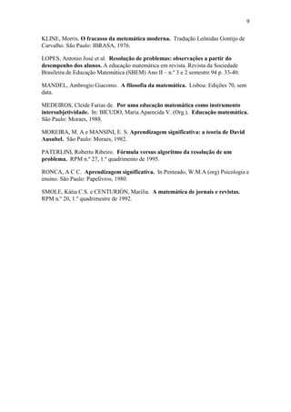 9
KLINE, Morris. O fracasso da metemática moderna. Tradução Leônidas Gontijo de
Carvalho. São Paulo: IBRASA, 1976.
LOPES, Antonio José et al. Resolução de problemas: observações a partir do
desempenho dos alunos. A educação matemática em revista. Revista da Sociedade
Brasileira de Educação Matemática (SBEM) Ano II – n.º 3 e 2 semestre 94 p. 33-40.
MANDEL, Ambrogio Giacomo. A filosofia da matemática. Lisboa: Edições 70, sem
data.
MEDEIROS, Cleide Farias de. Por uma educação matemática como instrumento
intersubjetividade. In: BICUDO, Maria Aparecida V. (Org.). Educação matemática.
São Paulo: Moraes, 1988.
MOREIRA, M. A e MANSINI, E. S. Aprendizagem significativa: a teoria de David
Ausubel. São Paulo: Moraes, 1982.
PATERLINI, Roberto Ribeiro. Fórmula versus algoritmo da resolução de um
problema. RPM n.º 27, 1.º quadrimento de 1995.
RONCA, A C C. Aprendizagem significativa. In Penteado, W.M.A (org) Psicologia e
ensino. São Paulo: Papelivros, 1980.
SMOLE, Kátia C.S. e CENTURIÓN, Marilia. A matemática de jornais e revistas.
RPM n.º 20, 1.º quadrimestre de 1992.
 