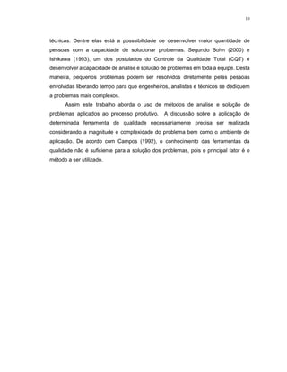 10
técnicas. Dentre elas está a posssibilidade de desenvolver maior quantidade de
pessoas com a capacidade de solucionar problemas. Segundo Bohn (2000) e
Ishikawa (1993), um dos postulados do Controle da Qualidade Total (CQT) é
desenvolver a capacidade de análise e solução de problemas em toda a equipe. Desta
maneira, pequenos problemas podem ser resolvidos diretamente pelas pessoas
envolvidas liberando tempo para que engenheiros, analistas e técnicos se dediquem
a problemas mais complexos.
Assim este trabalho aborda o uso de métodos de análise e solução de
problemas aplicados ao processo produtivo. A discussão sobre a aplicação de
determinada ferramenta de qualidade necessariamente precisa ser realizada
considerando a magnitude e complexidade do problema bem como o ambiente de
aplicação. De acordo com Campos (1992), o conhecimento das ferramentas da
qualidade não é suficiente para a solução dos problemas, pois o principal fator é o
método a ser utilizado.
 