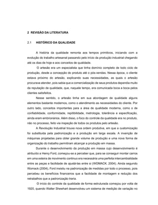 2 REVISÃO DA LITERATURA
2.1 HISTÓRICO DA QUALIDADE
A história da qualidade remonta aos tempos primitivos, iniciando com a
evolução do trabalho artesanal passando pelo início da produção industrial chegando
até os dias de hoje e aos conceitos de qualidade.
O artesão era um especialista que tinha domínio completo de todo ciclo de
produção, desde a concepção do produto até o pós-vendas. Nessa época, o cliente
estava próximo do artesão, explicando suas necessidades, as quais o artesão
procurava atender, pois sabia que a comercialização de seus produtos dependia muito
da reputação de qualidade, que, naquele tempo, era comunicada boca a boca pelos
clientes satisfeitos.
Nesse sentido, o artesão tinha em sua abordagem de qualidade alguns
elementos bastante modernos, como o atendimento as necessidades do cliente. Por
outro lado, conceitos importantes para a área de qualidade moderna, como o de
confiabilidade, conformidade, repitibilidade, metrologia, tolerância e especificação,
ainda eram embrionários. Além disso, o foco do controle da qualidade era no produto,
não no processo, feito via inspeção de todos os produtos pelo artesão.
A Revolução Industrial trouxe nova ordem produtiva, em que a customização
foi substituida pela padronização e a produção em larga escala. A invenção de
máquinas projetadas para obter grande volume de produção e uma nova forma de
organização do trabalho permitiram alcançar a produção em massa.
Durante o desenvolvimento da produção em massa cujo desenvolvimento é
atribuído a Henry Ford, começou-se a perceber que, para se conseguir montar carros
em uma esteira de movimento continuo era necessária uma perfeita intercambialidade
entre as peças e facilidade de ajustá-las entre si (WOMACK. 2004). Ainda segundo
Womack (2004), Ford insistiu na padronização de medidas por todo o processo, pois
percebeu os benefícios financeiros que a facilidade de montagem e redução dos
retrabalhos que a padronização traria.
O início do controle da qualidade de forma estruturada começou por volta de
1920, quando Walter Shewhart desenvolveu um sistema de medição de variação no
 