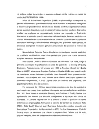 13
no entanto estas ferramentas e conceitos estavam ainda restritos às áreas de
produção (FEIGENBAUN, 1994).
Ainda de acordo com Feigenbaun (1994), o quinto estágio corresponde ao
período do controle da qualidade total onde neste momento as empresas começaram
a desenvolver procedimentos de tomada de decisão e estrutura operacional voltada
para a qualidade do produto, onde era possível realizar revisões regulares de projetos,
analisar os resultados de processamento durante sua execução e, finalmente,
interromper a produção quando necessário. Adicionalmente, forneceu a estrutura na
qual às ferramentas de controle estatístico de processo poderiam ser incorporadas
técnicas de metrologia, confiabilidade e motivação para qualidade. Neste periodo, as
empresas alcançaram resultados genuínos em avanços de qualidade e redução de
custos.
No período da Segunda Guerra Mundial, as conquistas do controle estatístico
da qualidade se difundiram, mas foi no período pós guerra que novos elementos
surgiram na Gestão da Qualidade.
Nos Estados Unidos a área da qualidade se consolidou. Em 1945, surgiu a
primeira associação de profissionais da área da qualidade – a Society of Quality
Engineers. Posteriormente, foi fundada em 1946 a American Society for Quality
Control (ASQC), atualmente American Society for Quality (ASQ), com a participação
de importantes nomes da área da qualidade, como Joseph M. Juran que era membro
fundador. Pouco depois, em 1950, também seria criada a associação japonesa de
cientistas e engenheiros, a JUSE (Japian Union of Scientists and Engineers), com
papel importante na área da qualidade.
Foi na década de 1950 que as primeiras associações da área de qualidade e
seu impacto nos custos foram tecidas e foi proposta a primeira abordagem sistêmica.
Em 1951, Juran lançou a publicação Planning and Practices in Quality Control, que
apresentava um modelo que envolvia planejamento e apuração dos custos da
qualidade. Já Armand Feigenbaum foi o primeiro a tratar a qualidade de forma
sistemica nas organizações, formulando o sistema de Controle da Qualidade Total
(TQC – Total Quality Control), que influenciaria fortemente o modelo proposto pela
International Organization for Standardization (ISO). No final dessa década, Philip B.
Crosby lançou os elementos que criaram o programa Zero Defeito, que foi muito
popular na época, tanto em programas militares como em empresas.
 