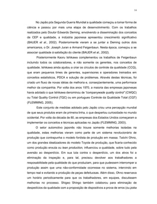 14
No Japão pós Segunda Guerra Mundial a qualidade começou a tomar forma de
ciência e passou por mais uma etapa de desenvolvimento. Com os trabalhos
realizados pelo Doutor Edwards Deming, envolvendo a disseminação dos conceitos
de CEP e qualidade, a indústria japonesa apresentou crescimento significativo
(BAUER et al., 2002). Posteriormente vieram a se juntar a Deming outros dois
americanos, o Dr. Joseph Juran e Armand Feigenbaun. Nesta época, começou a se
associar qualidade á satisfação do cliente (BAUER et al., 2002).
Posteriormente Kaoru Ishikawa complementou os trabalhos de Feigenbaun
incluindo todos os colaboradores, e não somente os gerentes, nos conceitos de
qualidade. Ishikawa ainda ajudou a criar os círculos de controle da qualidade (CCQ),
que eram pequenos times de gerentes, supervisores e operadores treinados em
conceitos estatísticos, PDCA e solução de problemas. Através destas técnicas, foi
criado um fluxo de novas idéias de melhoria e, conseqüentemente, uma performace
melhor da companhia. Por volta dos anos 1970, a maioria das empresas japonesas
havia adotado o que Ishikawa denominou de “companywade quality control” (CWQC)
ou Total Quality Control (TQC) ou em portugues Controle da Qualidade Total (CQT)
(FLEMMING, 2005).
Este conjunto de medidas adotado pelo Japão criou uma percepção mundial
de que seus produtos eram de primeira linha, o que despertou curiosidade no mundo
ocidental. Por volta da década de 80, as empresas dos Estados Unidos começaram a
implementar os conceitos e técnicas aplicadas no Japão (FLEMMING, 2003).
O setor automotivo japonês não trouxe somente melhorias isoladas na
qualidade, estas melhorias vieram como parte de um sistema revolucionário de
produção que contrapunha o modelo fordista de produção em massa. Taiichi Ohno,
um dos grandes idealizadores do modelo Toyota de produção, que ficaria conhecido
como produção enxuta ou lean production, influenciou a qualidade, sobre tudo pela
aversão ao desperdício. Em sua luta contra o desperdício, um dos alvos foi a
eliminação da inspeção e, para tal, precisou devolver aos trabalhadores a
resposabilidade pela qualidade do que produziam, para que pudessem interromper a
produção assim que uma não-conformidade ocorresse no sistema, intervindo em
tempo real e evitando a produção de peças defeituosas. Além disso, Ohno reservava
um horário periodicamente para que os trabalhadores, em equipes, discutissem
melhorias no processo. Shigeo Shingo também colaborou para eliminação de
despedícios da qualidade com a proposição de dispositivos a prova de erros (ou poka
 