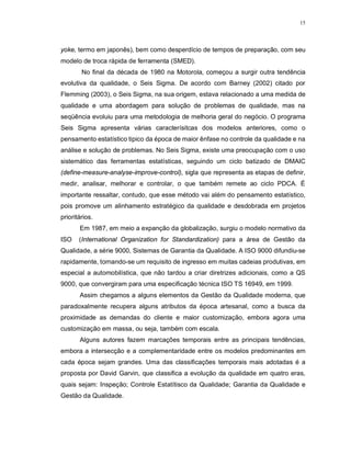 15
yoke, termo em japonês), bem como desperdício de tempos de preparação, com seu
modelo de troca rápida de ferramenta (SMED).
No final da década de 1980 na Motorola, começou a surgir outra tendência
evolutiva da qualidade, o Seis Sigma. De acordo com Barney (2002) citado por
Flemming (2003), o Seis Sigma, na sua origem, estava relacionado a uma medida de
qualidade e uma abordagem para solução de problemas de qualidade, mas na
seqüência evoluiu para uma metodologia de melhoria geral do negócio. O programa
Seis Sigma apresenta várias caracterísitcas dos modelos anteriores, como o
pensamento estatístico tipico da época de maior ênfase no controle da qualidade e na
análise e solução de problemas. No Seis Sigma, existe uma preocupação com o uso
sistemático das ferramentas estatísticas, seguindo um ciclo batizado de DMAIC
(define-measure-analyse-improve-control), sigla que representa as etapas de definir,
medir, analisar, melhorar e controlar, o que também remete ao ciclo PDCA. É
importante ressaltar, contudo, que esse método vai além do pensamento estatístico,
pois promove um alinhamento estratégico da qualidade e desdobrada em projetos
prioritários.
Em 1987, em meio a expanção da globalização, surgiu o modelo normativo da
ISO (International Organization for Standardization) para a área de Gestão da
Qualidade, a série 9000, Sistemas de Garantia da Qualidade. A ISO 9000 difundiu-se
rapidamente, tornando-se um requisito de ingresso em muitas cadeias produtivas, em
especial a automobilística, que não tardou a criar diretrizes adicionais, como a QS
9000, que convergiram para uma especificação técnica ISO TS 16949, em 1999.
Assim chegamos a alguns elementos da Gestão da Qualidade moderna, que
paradoxalmente recupera alguns atributos da época artesanal, como a busca da
proximidade as demandas do cliente e maior customização, embora agora uma
customização em massa, ou seja, também com escala.
Alguns autores fazem marcações temporais entre as principais tendências,
embora a intersecção e a complementaridade entre os modelos predominantes em
cada época sejam grandes. Uma das classificações temporais mais adotadas é a
proposta por David Garvin, que classifica a evolução da qualidade em quatro eras,
quais sejam: Inspeção; Controle Estatítisco da Qualidade; Garantia da Qualidade e
Gestão da Qualidade.
 