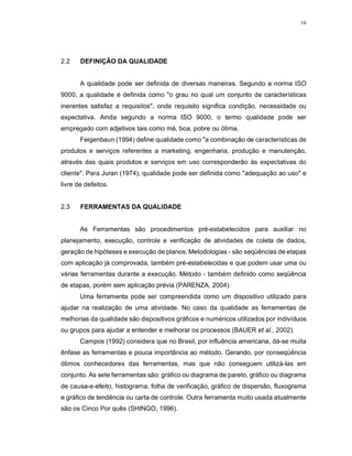 16
2.2 DEFINIÇÃO DA QUALIDADE
A qualidade pode ser definida de diversas maneiras. Segundo a norma ISO
9000, a qualidade é definida como "o grau no qual um conjunto de características
inerentes satisfaz a requisitos", onde requisito significa condição, necessidade ou
expectativa. Ainda segundo a norma ISO 9000, o termo qualidade pode ser
empregado com adjetivos tais como má, boa, pobre ou ótima.
Feigenbaun (1994) define qualidade como "a combinação de características de
produtos e serviços referentes a marketing, engenharia, produção e manutenção,
através das quais produtos e serviços em uso corresponderão às expectativas do
cliente". Para Juran (1974), qualidade pode ser definida como "adequação ao uso" e
livre de defeitos.
2.3 FERRAMENTAS DA QUALIDADE
As Ferramentas são procedimentos pré-estabelecidos para auxiliar no
planejamento, execução, controle e verificação de atividades de coleta de dados,
geração de hipóteses e execução de planos. Metodologias - são seqüências de etapas
com aplicação já comprovada, também pré-estabelecidas e que podem usar uma ou
várias ferramentas durante a execução. Método - também definido como seqüência
de etapas, porém sem aplicação prévia (PARENZA, 2004).
Uma ferramenta pode ser compreendida como um dispositivo utilizado para
ajudar na realização de uma atividade. No caso da qualidade as ferramentas de
melhorias da qualidade são dispositivos gráficos e numéricos utilizados por indivíduos
ou grupos para ajudar a entender e melhorar os processos (BAUER et al., 2002).
Campos (1992) considera que no Brasil, por influência americana, dá-se muita
ênfase as ferramentas e pouca importância ao método. Gerando, por conseqüência
ótimos conhecedores das ferramentas, mas que não conseguem utilizá-las em
conjunto. As sete ferramentas são: gráfico ou diagrama de pareto, gráfico ou diagrama
de causa-e-efeito, histograma, folha de verificação, gráfico de dispersão, fluxograma
e gráfico de tendência ou carta de controle. Outra ferramenta muito usada atualmente
são os Cinco Por quês (SHINGO, 1996).
 