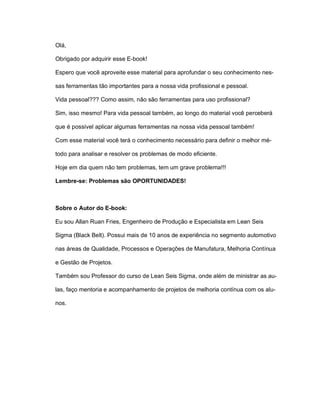 Olá,
Obrigado por adquirir esse E-book!
Espero que você aproveite esse material para aprofundar o seu conhecimento nes-
sas ferramentas tão importantes para a nossa vida profissional e pessoal.
Vida pessoal??? Como assim, não são ferramentas para uso profissional?
Sim, isso mesmo! Para vida pessoal também, ao longo do material você perceberá
que é possível aplicar algumas ferramentas na nossa vida pessoal também!
Com esse material você terá o conhecimento necessário para definir o melhor mé-
todo para analisar e resolver os problemas de modo eficiente.
Hoje em dia quem não tem problemas, tem um grave problema!!!
Lembre-se: Problemas são OPORTUNIDADES!
Sobre o Autor do E-book:
Eu sou Allan Ruan Fries, Engenheiro de Produção e Especialista em Lean Seis
Sigma (Black Belt). Possui mais de 10 anos de experiência no segmento automotivo
nas áreas de Qualidade, Processos e Operações de Manufatura, Melhoria Contínua
e Gestão de Projetos.
Também sou Professor do curso de Lean Seis Sigma, onde além de ministrar as au-
las, faço mentoria e acompanhamento de projetos de melhoria contínua com os alu-
nos.
 