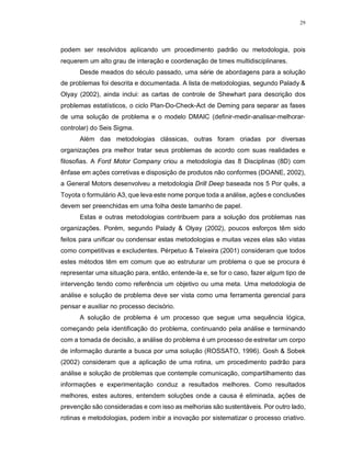 29
podem ser resolvidos aplicando um procedimento padrão ou metodologia, pois
requerem um alto grau de interação e coordenação de times multidisciplinares.
Desde meados do século passado, uma série de abordagens para a solução
de problemas foi descrita e documentada. A lista de metodologias, segundo Palady &
Olyay (2002), ainda inclui: as cartas de controle de Shewhart para descrição dos
problemas estatísticos, o ciclo Plan-Do-Check-Act de Deming para separar as fases
de uma solução de problema e o modelo DMAIC (definir-medir-analisar-melhorar-
controlar) do Seis Sigma.
Além das metodologias clássicas, outras foram criadas por diversas
organizações pra melhor tratar seus problemas de acordo com suas realidades e
filosofias. A Ford Motor Company criou a metodologia das 8 Disciplinas (8D) com
ênfase em ações corretivas e disposição de produtos não conformes (DOANE, 2002),
a General Motors desenvolveu a metodologia Drill Deep baseada nos 5 Por quês, a
Toyota o formulário A3, que leva este nome porque toda a análise, ações e conclusões
devem ser preenchidas em uma folha deste tamanho de papel.
Estas e outras metodologias contribuem para a solução dos problemas nas
organizações. Porém, segundo Palady & Olyay (2002), poucos esforços têm sido
feitos para unificar ou condensar estas metodologias e muitas vezes elas são vistas
como competitivas e excludentes. Pérpetuo & Teixeira (2001) consideram que todos
estes métodos têm em comum que ao estruturar um problema o que se procura é
representar uma situação para, então, entende-la e, se for o caso, fazer algum tipo de
intervenção tendo como referência um objetivo ou uma meta. Uma metodologia de
análise e solução de problema deve ser vista como uma ferramenta gerencial para
pensar e auxiliar no processo decisório.
A solução de problema é um processo que segue uma sequência lógica,
começando pela identificação do problema, continuando pela análise e terminando
com a tomada de decisão, a análise do problema é um processo de estreitar um corpo
de informação durante a busca por uma solução (ROSSATO, 1996). Gosh & Sobek
(2002) consideram que a aplicação de uma rotina, um procedimento padrão para
análise e solução de problemas que contemple comunicação, compartilhamento das
informações e experimentação conduz a resultados melhores. Como resultados
melhores, estes autores, entendem soluções onde a causa é eliminada, ações de
prevenção são consideradas e com isso as melhorias são sustentáveis. Por outro lado,
rotinas e metodologias, podem inibir a inovação por sistematizar o processo criativo.
 