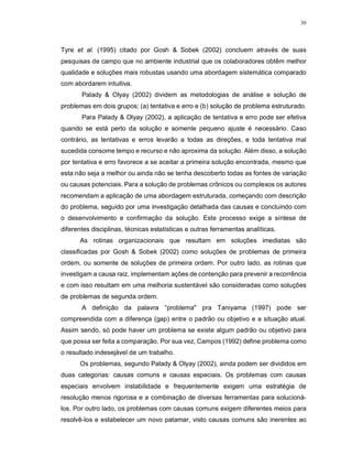 30
Tyre et al. (1995) citado por Gosh & Sobek (2002) concluem através de suas
pesquisas de campo que no ambiente industrial que os colaboradores obtêm melhor
qualidade e soluções mais robustas usando uma abordagem sistemática comparado
com abordarem intuitiva.
Palady & Olyay (2002) dividem as metodologias de análise e solução de
problemas em dois grupos: (a) tentativa e erro e (b) solução de problema estruturado.
Para Palady & Olyay (2002), a aplicação de tentativa e erro pode ser efetiva
quando se está perto da solução e somente pequeno ajuste é necessário. Caso
contrário, as tentativas e erros levarão a todas as direções, e toda tentativa mal
sucedida consome tempo e recurso e não aproxima da solução. Além disso, a solução
por tentativa e erro favorece a se aceitar a primeira solução encontrada, mesmo que
esta não seja a melhor ou ainda não se tenha descoberto todas as fontes de variação
ou causas potenciais. Para a solução de problemas crônicos ou complexos os autores
recomendam a aplicação de uma abordagem estruturada, começando com descrição
do problema, seguido por uma investigação detalhada das causas e concluindo com
o desenvolvimento e confirmação da solução. Este processo exige a síntese de
diferentes disciplinas, técnicas estatísticas e outras ferramentas analíticas.
As rotinas organizacionais que resultam em soluções imediatas são
classificadas por Gosh & Sobek (2002) como soluções de problemas de primeira
ordem, ou somente de soluções de primeira ordem. Por outro lado, as rotinas que
investigam a causa raiz, implementam ações de contenção para prevenir a recorrência
e com isso resultam em uma melhoria sustentável são consideradas como soluções
de problemas de segunda ordem.
A definição da palavra “problema" pra Taniyama (1997) pode ser
compreendida com a diferença (gap) entre o padrão ou objetivo e a situação atual.
Assim sendo, só pode haver um problema se existe algum padrão ou objetivo para
que possa ser feita a comparação. Por sua vez, Campos (1992) define problema como
o resultado indesejável de um trabalho.
Os problemas, segundo Palady & Olyay (2002), ainda podem ser divididos em
duas categorias: causas comuns e causas especiais. Os problemas com causas
especiais envolvem instabilidade e frequentemente exigem uma estratégia de
resolução menos rigorosa e a combinação de diversas ferramentas para solucioná-
los. Por outro lado, os problemas com causas comuns exigem diferentes meios para
resolvê-los e estabelecer um novo patamar, visto causas comuns são inerentes ao
 