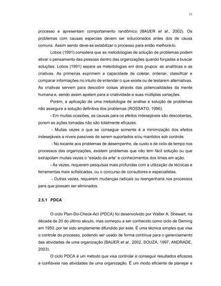 31
processo e apresentam comportamento randômico (BAUER et al., 2002). Os
problemas com causas especiais devem ser solucionados antes dos de causa
comuns. Assim sendo deve-se estabilizar o processo para então melhorá-lo.
Lobos (1991) considera que as metodologias de solução de problemas podem
ativar o pensamento das pessoas dentro das organizações quando forçadas a buscar
soluções. Lobos (1991) separa as metodologias em dois grupos: as analíticas e as
criativas. As primeiras exprimem a capacidade de coletar, ordenar, classificar e
comparar informações no intuito de entender o que existe ou de testarem alternativas.
As criativas servem para descobrir coisas através das potencialidades da mente
humana e, sendo assim apelam para a criatividade e suas múltiplas variações.
Porém, a aplicação de uma metodologia de análise e solução de problemas
não assegura a solução definitiva dos problemas (ROSSATO, 1996):
- Em muitas ocasiões, as causas para os efeitos indesejáveis são descobertas,
porem as ações tomadas não são totalmente eficazes.
- Muitas vezes o que se consegue somente é a minimização dos efeitos
indesejáveis a níveis passíveis de serem suportados e/ou mantidos sob controle.
- No tocante aos problemas de desempenho, de custo e de ciclo de tempo nos
processos das organizações, existem problemas que não tem fácil solução ou que
extrapolam muitas vezes o “estado da arte” e conhecimentos dos times em ação.
- Às vezes, requerem pesquisas mais profundas com a utilização de técnicas e
ferramentas mais sofisticadas, ou o concurso de consultores e especialistas.
- Outras vezes, requerem mudanças radicais ou reengenharia nos processos
para que possam ser eliminados.
2.5.1 PDCA
O ciclo Plan-Do-Check-Act (PDCA) foi desenvolvido por Walter A. Shewart, na
década de 20 do último século, mas começou a ser conhecido como ciclo de Deming
em 1950, por ter sido amplamente difundido por este. É uma técnica simples que visa
o controle do processo, podendo ser usado de forma contínua para o gerenciamento
das atividades de uma organização (BAUER et al., 2002, SOUZA, 1997, ANDRADE,
2003).
O ciclo PDCA é um método que visa controlar e conseguir resultados eficazes
e confiáveis nas atividades de uma organização. É um modo eficiente de planejar e
 