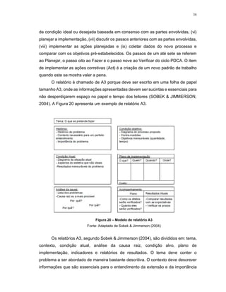 38
da condição ideal ou desejada baseada em consenso com as partes envolvidas, (vi)
planejar a implementação, (vii) discutir os passos anteriores com as partes envolvidas,
(viii) implementar as ações planejadas e (ix) coletar dados do novo processo e
comparar com os objetivos pré-estabelecidos. Os passos de um até sete se referem
ao Planejar, o passo oito ao Fazer e o passo nove ao Verificar do ciclo PDCA. O item
de implementar as ações corretivas (Act) é a criação de um novo padrão de trabalho
quando este se mostra valer a pena.
O relatório é chamado de A3 porque deve ser escrito em uma folha de papel
tamanho A3, onde as informações apresentadas devem ser sucintas e essenciais para
não desperdiçarem espaço no papel e tempo dos leitores (SOBEK & JIMMERSON,
2004). A Figura 20 apresenta um exemplo de relatório A3.
Figura 20 – Modelo de relatório A3
Fonte: Adaptado de Sobek & Jimmerson (2004)
Os relatórios A3, segundo Sobek & Jimmerson (2004), são divididos em: tema,
contexto, condição atual, análise da causa raiz, condição alvo, plano de
implementação, indicadores e relatórios de resultados. O tema deve conter o
problema a ser abordado de maneira bastante descritiva. O contexto deve descrever
informações que são essenciais para o entendimento da extensão e da importância
 