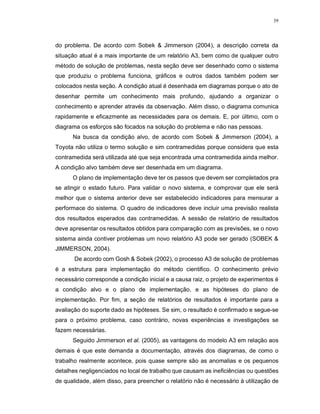 39
do problema. De acordo com Sobek & Jimmerson (2004), a descrição correta da
situação atual é a mais importante de um relatório A3, bem como de qualquer outro
método de solução de problemas, nesta seção deve ser desenhado como o sistema
que produziu o problema funciona, gráficos e outros dados também podem ser
colocados nesta seção. A condição atual é desenhada em diagramas porque o ato de
desenhar permite um conhecimento mais profundo, ajudando a organizar o
conhecimento e aprender através da observação. Além disso, o diagrama comunica
rapidamente e eficazmente as necessidades para os demais. E, por último, com o
diagrama os esforços são focados na solução do problema e não nas pessoas.
Na busca da condição alvo, de acordo com Sobek & Jimmerson (2004), a
Toyota não utiliza o termo solução e sim contramedidas porque considera que esta
contramedida será utilizada até que seja encontrada uma contramedida ainda melhor.
A condição alvo também deve ser desenhada em um diagrama.
O plano de implementação deve ter os passos que devem ser completados pra
se atingir o estado futuro. Para validar o novo sistema, e comprovar que ele será
melhor que o sistema anterior deve ser estabelecido indicadores para mensurar a
performace do sistema. O quadro de indicadores deve incluir uma previsão realista
dos resultados esperados das contramedidas. A sessão de relatório de resultados
deve apresentar os resultados obtidos para comparação com as previsões, se o novo
sistema ainda contiver problemas um novo relatório A3 pode ser gerado (SOBEK &
JIMMERSON, 2004).
De acordo com Gosh & Sobek (2002), o processo A3 de solução de problemas
é a estrutura para implementação do método cientifico. O conhecimento prévio
necessário corresponde a condição inicial e a causa raiz, o projeto de experimentos é
a condição alvo e o plano de implementação, e as hipóteses do plano de
implementação. Por fim, a seção de relatórios de resultados é importante para a
avaliação do suporte dado as hipóteses. Se sim, o resultado é confirmado e segue-se
para o próximo problema, caso contrário, novas experiências e investigações se
fazem necessárias.
Seguido Jimmerson et al. (2005), as vantagens do modelo A3 em relação aos
demais é que este demanda a documentação, através dos diagramas, de como o
trabalho realmente acontece, pois quase sempre são as anomalias e os pequenos
detalhes negligenciados no local de trabalho que causam as ineficiências ou questões
de qualidade, além disso, para preencher o relatório não é necessário à utilização de
 