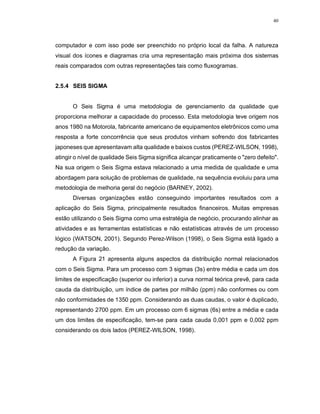 40
computador e com isso pode ser preenchido no próprio local da falha. A natureza
visual dos ícones e diagramas cria uma representação mais próxima dos sistemas
reais comparados com outras representações tais como fluxogramas.
2.5.4 SEIS SIGMA
O Seis Sigma é uma metodologia de gerenciamento da qualidade que
proporciona melhorar a capacidade do processo. Esta metodologia teve origem nos
anos 1980 na Motorola, fabricante americano de equipamentos eletrônicos como uma
resposta a forte concorrência que seus produtos vinham sofrendo dos fabricantes
japoneses que apresentavam alta qualidade e baixos custos (PEREZ-WILSON, 1998),
atingir o nível de qualidade Seis Sigma significa alcançar praticamente o "zero defeito".
Na sua origem o Seis Sigma estava relacionado a uma medida de qualidade e uma
abordagem para solução de problemas de qualidade, na sequência evoluiu para uma
metodologia de melhoria geral do negócio (BARNEY, 2002).
Diversas organizações estão conseguindo importantes resultados com a
aplicação do Seis Sigma, principalmente resultados financeiros. Muitas empresas
estão utilizando o Seis Sigma como uma estratégia de negócio, procurando alinhar as
atividades e as ferramentas estatísticas e não estatísticas através de um processo
lógico (WATSON, 2001). Segundo Perez-Wilson (1998), o Seis Sigma está ligado a
redução da variação.
A Figura 21 apresenta alguns aspectos da distribuição normal relacionados
com o Seis Sigma. Para um processo com 3 sigmas (3s) entre média e cada um dos
limites de especificação (superior ou inferior) a curva normal teórica prevê, para cada
cauda da distribuição, um índice de partes por milhão (ppm) não conformes ou com
não conformidades de 1350 ppm. Considerando as duas caudas, o valor é duplicado,
representando 2700 ppm. Em um processo com 6 sigmas (6s) entre a média e cada
um dos limites de especificação, tem-se para cada cauda 0,001 ppm e 0,002 ppm
considerando os dois lados (PEREZ-WILSON, 1998).
 