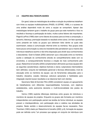 44
2.6 EQUIPES MULTIDISCIPLINARES
Em geral, todas as metodologias de análise e solução de problemas trabalham
com times ou equipes multidisciplinares (PAGEL & LEPINE, 1999), e o sucesso de
uma análise dependerá muito de como a equipe se comportará. Apesar das
metodologias tentarem guiar o trabalho do grupo para que este mantenha o foco no
resultado e favoreça a participação de todos, muitos outros fatores são importantes.
Pagel & LePine (1999) citam como fatores de sucesso para os times a composição, o
tamanho, liderança, premiação baseada no resultado entre outros. Um fator apontado
como presente em todos os grupos que obtiveram êxito dentre os quais eles
examinaram, estava à comunicação informal entre os membros. Nos grupos onde
havia pouca comunicação ou esta era inexistente eles perceberam que a maioria dos
indivíduos trabalhava sozinho e não tinha disposição para dividir seus conhecimentos
e descobertas. Gosh & Sobek (2002) adicionam que a discussão entre os membros
auxilia a validação do conhecimento através do compartilhamento deste com os
envolvidos, e consequentemente favorece a criação de mais conhecimento pelo
grupo. Rabechine & Carvalho (2003) complementam afirmando que boas equipes têm
as seguintes características: objetivos factíveis e claros; subprodutos intermediários
bem definidos; conjunto de habilidades gerencial e técnicas diferenciadas; nível de
educação entre os membros da equipe; uso de ferramentas adequadas para o
trabalho; disciplina; coesão; liderança; estrutura apropriada e habilidades para
integração visando buscar resultados e se relacionar bem com clientes.
Sacomano Neto & Escrivão Filho (2000) consideram equipe um agrupamento
de trabalhadores com diferentes responsabilidades funcionais, com objetivos
estabelecidos, certa autonomia decisória e multi-funcionalidade dos postos de
trabalho.
Verma (1995) explicita diferenças distintivas entre grupos de indivíduos e
membros de equipes de projetos. Enquanto os grupos são formados por membros
independentes com participação parcial nas tarefas de forma individual, as equipes
prezam a interdependência, com participação ativa e coletiva nas atividades de
projetos. Neste sentido o desenvolvimento de equipes faz-se necessário. Para
Thamhain (1993) citado por Rabechine & Carvalho (2003, p.8), formação de equipes
pode ser definida como "um processo que agrega um conjunto de indivíduos com
 