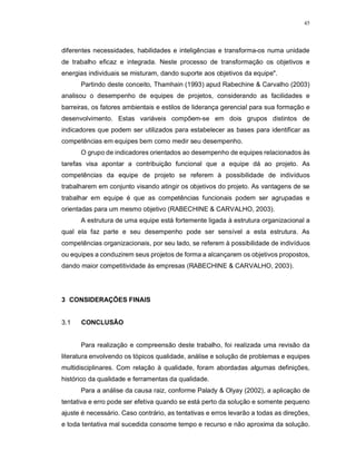45
diferentes necessidades, habilidades e inteligências e transforma-os numa unidade
de trabalho eficaz e integrada. Neste processo de transformação os objetivos e
energias individuais se misturam, dando suporte aos objetivos da equipe".
Partindo deste conceito, Thamhain (1993) apud Rabechine & Carvalho (2003)
analisou o desempenho de equipes de projetos, considerando as facilidades e
barreiras, os fatores ambientais e estilos de liderança gerencial para sua formação e
desenvolvimento. Estas variáveis compõem-se em dois grupos distintos de
indicadores que podem ser utilizados para estabelecer as bases para identificar as
competências em equipes bem como medir seu desempenho.
O grupo de indicadores orientados ao desempenho de equipes relacionados às
tarefas visa apontar a contribuição funcional que a equipe dá ao projeto. As
competências da equipe de projeto se referem à possibilidade de indivíduos
trabalharem em conjunto visando atingir os objetivos do projeto. As vantagens de se
trabalhar em equipe é que as competências funcionais podem ser agrupadas e
orientadas para um mesmo objetivo (RABECHINE & CARVALHO, 2003).
A estrutura de uma equipe está fortemente ligada à estrutura organizacional a
qual ela faz parte e seu desempenho pode ser sensível a esta estrutura. As
competências organizacionais, por seu lado, se referem à possibilidade de indivíduos
ou equipes a conduzirem seus projetos de forma a alcançarem os objetivos propostos,
dando maior competitividade às empresas (RABECHINE & CARVALHO, 2003).
3 CONSIDERAÇÕES FINAIS
3.1 CONCLUSÃO
Para realização e compreensão deste trabalho, foi realizada uma revisão da
literatura envolvendo os tópicos qualidade, análise e solução de problemas e equipes
multidisciplinares. Com relação à qualidade, foram abordadas algumas definições,
histórico da qualidade e ferramentas da qualidade.
Para a análise da causa raiz, conforme Palady & Olyay (2002), a aplicação de
tentativa e erro pode ser efetiva quando se está perto da solução e somente pequeno
ajuste é necessário. Caso contrário, as tentativas e erros levarão a todas as direções,
e toda tentativa mal sucedida consome tempo e recurso e não aproxima da solução.
 
