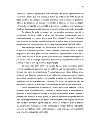 46
Além disso, a solução por tentativa e erro favorece a se aceitar a primeira solução
encontrada, mesmo que esta não seja a melhor ou ainda não se tenha descoberto
todas as fontes de variação ou causas potenciais. Para a solução de problemas
crônicos ou complexos os autores recomendam a aplicação de uma abordagem
estruturada, começando com descrição do problema, seguido por uma investigação
detalhada das causas e concluindo com o desenvolvimento e confirmação da solução.
Os planos de ação necessitam ser estruturados, procurando permitir a
identificação de forma rápida e eficaz, dos elementos indispensáveis para a
implementação de um projeto. A ferramenta "Plano de Ação" atua como referência
para sustentar às decisões, desta forma permite a realização do acompanhamento,
do incremento ou desenvolvimento de um determinado projeto (OLIVEIRA, 1996).
Resolver um problema é uma atividade que necessita de tempo para: estudar
os sintomas, confirmar o problema, conduzir estudos preliminares, reunir a equipe,
diagnosticar as causas, pesquisar uma boa solução, implementa-la e avaliar se as
ações foram eficazes. É natural que em qualquer atividade profissional exista pressão
por prazos, cabe à liderança ou gerencia definir em quais problemas devem atuar
primeiro de acordo com algum critério de priorização.
De acordo com Bohn (2000) na situação de caos onde os analistas sofrem
extrema pressão para resolverem logo um problema e partirem para outro, a análise
torna-se mais pobre e menos eficiente. A pressa faz com que não se dedique tempo
suficiente para descobrir a causa raiz e, ao invés disto, uma gama maior de causas
potenciais é considerada. Ao invés de se validar a análise com testes de hipóteses,
suposições são consideradas como verdades. Em suma, os problemas não são
resolvidos porque não se aplica tempo suficiente pra resolvê-los sistematicamente.
Muitas empresas que apresentam o cenário de focos de incêndio, onde os
analistas atuam como bombeiros, conhecem e trabalham com as ferramentas da
qualidade e metodologias de análise e solução de problemas. Porém, quando a
pressão para a solução é muito grande, as pessoas acreditam que podem resolver
mais rápido se pularem etapas. De acordo com Bohn (2000) pular etapas para solução
mais rápida de problemas é pura ilusão. Na verdade, o tempo das diversas análises
que um problema mal resolvido toma e os recursos de tempo e dinheiro empregados
em ações que não terão efeito é muito maior que se fosse empregado tempo suficiente
para encontrar a causa raiz e eliminá-la.
 