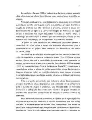 47
De acordo com Campos (1992), o conhecimento das ferramentas da qualidade
não é suficiente para a solução dos problemas, pois o principal fator é o método a ser
utilizado.
A metodologia deve prover o analista do problema e sua equipe com um roteiro
que indique o caminho a ser seguido durante as quatro fases principais de análise e
solução do problema que são: identificar o problema, analisar a causa raiz,
definir/implementar as ações e a verificação/validação. De forma que as etapas
básicas e essenciais não sejam esquecidas. Contudo, ao mesmo tempo, a
metodologia deve ser simples e dinâmica para ser utilizada por pessoas que não
dedicarão todo o seu tempo a um único problema ou a uma única atividade.
Os planos de ação necessitam ser estruturados, procurando permitir a
identificação de forma rápida e eficaz, dos elementos indispensáveis para a
implementação de um projeto. Estes elementos são identificados pelo 5W2H
(OLIVEIRA, 1996).
Para evitar que a organização entre na espiral da crise, consumindo todo o seu
corpo de engenheiros na atividade de gerenciar crises, Bohn (2000) cita algumas
técnicas. Dentre elas está a possibilidade de desenvolver maior quantidade de
pessoas com capacidade de solucionar problemas. Segundo Bohn (2000) e Ishikawa
(1993), um dos postulados do Controle da Qualidade Total (CQT) é desenvolver a
capacidade de análise e solução de problemas em toda a equipe. Desta maneira,
pequenos problemas podem ser resolvidos diretamente pelas pessoas envolvidas
liberando tempo para que engenheiros, analistas e técnicos se dediquem a problemas
mais complexos.
Entre as propostas apresentadas para melhorar a adesão das empresas aos
princípios de análise e solução de problemas está a interação entre o conhecimento
tácito e explicito na solução de problemas. Esta interação pode ser melhorada
promovendo a participação dos novatos como membros de grupos liderados por
analistas mais experientes, conhecedores das técnicas de análise e solução de
problemas.
Ainda dentro das propostas de melhorias é sugerido que a organização deve
incorporar em sua cultura a intolerância a soluções apressadas e sem uma análise
profunda. Os problemas devem ser tratados como oportunidades. Este modelo de
gestão deve estar presente em toda a organização e não somente no departamento
de Qualidade. Todos os colaboradores devem perceber esta cultura. Isso deve ser
 