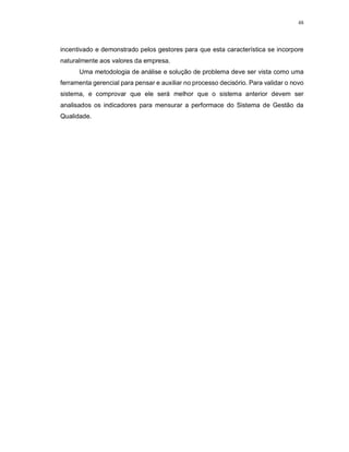 48
incentivado e demonstrado pelos gestores para que esta característica se incorpore
naturalmente aos valores da empresa.
Uma metodologia de análise e solução de problema deve ser vista como uma
ferramenta gerencial para pensar e auxiliar no processo decisório. Para validar o novo
sistema, e comprovar que ele será melhor que o sistema anterior devem ser
analisados os indicadores para mensurar a performace do Sistema de Gestão da
Qualidade.
 